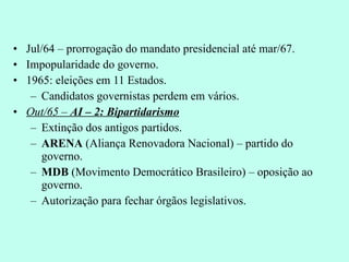 Jul/64 – prorrogação do mandato presidencial até mar/67. Impopularidade do governo. 1965: eleições em 11 Estados. Candidatos governistas perdem em vários. Out/65 –  AI – 2: Bipartidarismo Extinção dos antigos partidos. ARENA  (Aliança Renovadora Nacional) – partido do governo. MDB  (Movimento Democrático Brasileiro) – oposição ao governo. Autorização para fechar órgãos legislativos. 