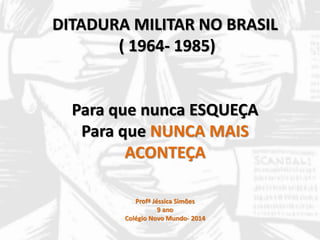 DITADURA MILITAR NO BRASIL 
( 1964- 1985) 
Para que nunca ESQUEÇA 
Para que NUNCA MAIS 
ACONTEÇA 
Profª Jéssica Simões 
9 ano 
Colégio Novo Mundo- 2014 
 