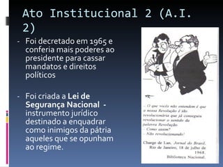 Ato Institucional 2 (A.I. 2) Foi decretado em 1965 e conferia mais poderes ao presidente para cassar mandatos e direitos políticos Foi criada a  Lei de Segurança Nacional  -  instrumento jurídico destinado a enquadrar como inimigos da pátria aqueles que se opunham ao regime. 