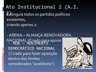 Extinguia todos os partidos políticos existentes,  criando apenas 2:  - ARENA – ALIANÇA RENOVADORA NACIONAL (Criado para apoiar o governo) - MDB – MOVIMENTO DEMOCRÁTICO NACIONAL ( Criado para fazer oposição dentro dos limites considerados “aceitáveis”)   Ato Institucional 2 (A.I. 2) 