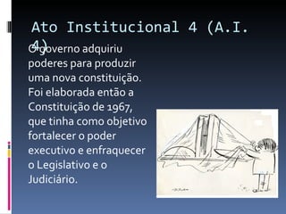 Ato Institucional 4 (A.I. 4) O governo adquiriu poderes para produzir uma nova constituição. Foi elaborada então a Constituição de 1967, que tinha como objetivo fortalecer o poder executivo e enfraquecer o Legislativo e o Judiciário. 