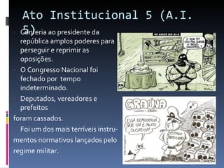 Ato Institucional 5 (A.I. 5) Conferia ao presidente da república amplos poderes para perseguir e reprimir as oposições. O Congresso Nacional foi fechado por  tempo indeterminado. Deputados, vereadores e prefeitos foram cassados. Foi um dos mais terríveis instru- mentos normativos lançados pelo regime militar. 