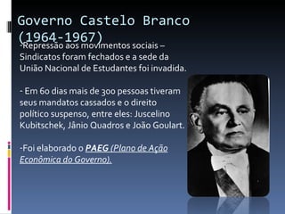 Governo Castelo Branco (1964-1967) Repressão aos movimentos sociais – Sindicatos foram fechados e a sede da União Nacional de Estudantes foi invadida. Em 60 dias mais de 300 pessoas tiveram seus mandatos cassados e o direito político suspenso, entre eles: Juscelino Kubitschek, Jânio Quadros e João Goulart. Foi elaborado o  PAEG  (Plano de Ação Econômica do Governo). 
