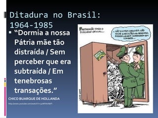 Ditadura no Brasil: 1964-1985 “ Dormia a nossa Pátria mãe tão distraída / Sem perceber que era subtraída / Em tenebrosas transações.”  CHICO BUARQUE DE HOLLANDA http://www.youtube.com/watch?v=31Whhkr8eFI 