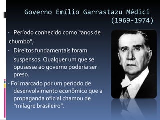 Governo Emílio Garrastazu Médici  (1969-1974) Período conhecido como “anos de chumbo”; Direitos fundamentais foram suspensos. Qualquer um que se opusesse ao governo poderia ser preso. - Foi marcado por um período de desenvolvimento econômico que a propaganda oficial chamou de “milagre brasileiro”. 