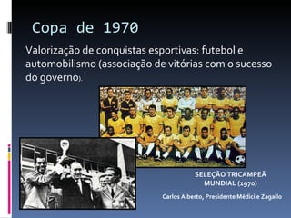 Copa de 1970 Carlos Alberto, Presidente Médici e Zagallo SELEÇÃO TRICAMPEÃ MUNDIAL (1970) Valorização de conquistas esportivas: futebol e automobilismo (associação de vitórias com o sucesso do governo ). 