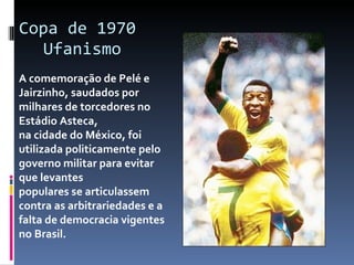 Copa de 1970  Ufanismo A comemoração de Pelé e Jairzinho, saudados por milhares de torcedores no Estádio Asteca,  na cidade do México, foi utilizada politicamente pelo governo militar para evitar que levantes  populares se articulassem contra as arbitrariedades e a falta de democracia vigentes no Brasil. 
