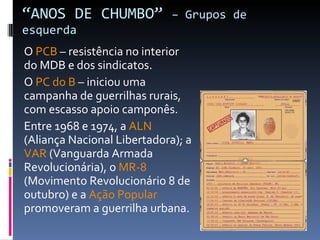 “ ANOS DE CHUMBO”  – Grupos de esquerda O  PCB  – resistência no interior do MDB e dos sindicatos. O  PC do B  – iniciou uma campanha de guerrilhas rurais, com escasso apoio camponês. Entre 1968 e 1974, a  ALN  (Aliança Nacional Libertadora); a  VAR  (Vanguarda Armada Revolucionária), o  MR-8  (Movimento Revolucionário 8 de outubro) e a  Ação Popular  promoveram a guerrilha urbana. 
