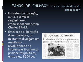 “ ANOS DE CHUMBO”  –  caso seqüestro do embaixador Em setembro de 1969, a ALN e o MR-8 seqüestram o embaixador americano Charles Elbrick. Em troca da libertação do embaixador, os militantes divulgam um manifesto revolucionário na imprensa e libertam 15 prisioneiros políticos, entre eles, Zé Dirceu. 