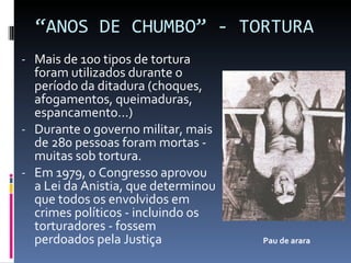 “ ANOS DE CHUMBO” - TORTURA Mais de 100 tipos de tortura foram utilizados durante o período da ditadura (choques, afogamentos, queimaduras, espancamento...) Durante o governo militar, mais de 280 pessoas foram mortas - muitas sob tortura. Em 1979, o Congresso aprovou a Lei da Anistia, que determinou que todos os envolvidos em crimes políticos - incluindo os torturadores - fossem perdoados pela Justiça Pau de arara 