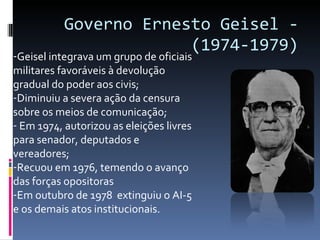 Governo Ernesto Geisel - (1974-1979) Geisel integrava um grupo de oficiais militares favoráveis à devolução gradual do poder aos civis; Diminuiu a severa ação da censura sobre os meios de comunicação; Em 1974, autorizou as eleições livres para senador, deputados e vereadores; Recuou em 1976, temendo o avanço das forças opositoras Em outubro de 1978  extinguiu o AI-5 e os demais atos institucionais. 