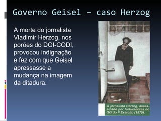 Governo Geisel – caso Herzog A morte do jornalista Vladimir Herzog, nos porões do DOI-CODI, provocou indignação e fez com que Geisel apressasse a mudança na imagem da ditadura. 