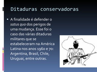 Ditaduras conservadoras A finalidade é defender o  satus quo  dos perigos de uma mudança. Esse foi o caso das várias ditaduras militares que se estabeleceram na América Latina nos anos 1960 e 70: Argentina, Brasil, Chile, Uruguai, entre outras. 