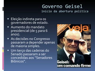 Governo Geisel  início da abertura política Eleição indireta para os governadores de estado. Aumento do mandato presidencial (de 5 para 6 anos). As decisões no Congresso passaram a depender apenas de maioria simples. Um terço das cadeiras do Senado passaram a ser concedidas aos “Senadores Biônicos”. 