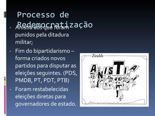 Processo de Redemocratização Anistia aos que foram punidos pela ditadura militar; Fim do bipartidarismo – forma criados novos partidos para disputar as eleições seguintes. (PDS, PMDB, PT, PDT, PTB) Foram restabelecidas eleições diretas para governadores de estado. 