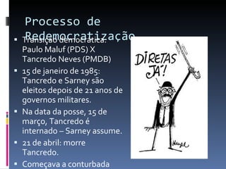 Processo de Redemocratização Transição democrática: Paulo Maluf (PDS) X Tancredo Neves (PMDB) 15 de janeiro de 1985: Tancredo e Sarney são eleitos depois de 21 anos de governos militares. Na data da posse, 15 de março, Tancredo é internado – Sarney assume. 21 de abril: morre Tancredo. Começava a conturbada  NOVA REPÚBLICA . . 