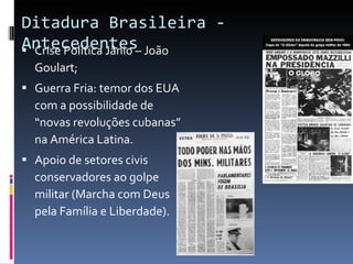 Ditadura Brasileira - Antecedentes  Crise Política Jânio – João Goulart; Guerra Fria: temor dos EUA com a possibilidade de “novas revoluções cubanas” na América Latina. Apoio de setores civis conservadores ao golpe militar (Marcha com Deus pela Família e Liberdade). 