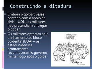 Construindo a ditadura Embora o golpe tivesse contado com o apoio de civis – UDN, os militares não pretendiam entregar o poder. Os militares optaram pelo alinhamento ao bloco ocidental (EUA) – os estadunidenses prontamente reconheceram o governo militar logo após o golpe. 