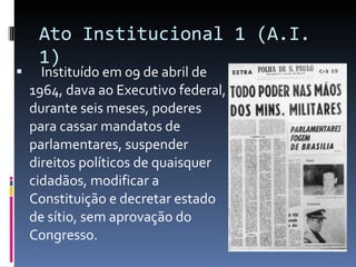 Ato Institucional 1 (A.I. 1) Instituído em 09 de abril de 1964, dava ao Executivo federal, durante seis meses, poderes para cassar mandatos de parlamentares, suspender direitos políticos de quaisquer cidadãos, modificar a Constituição e decretar estado de sítio, sem aprovação do Congresso. 