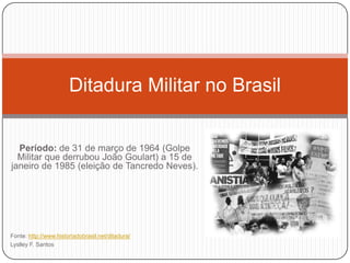 Ditadura Militar no Brasil


  Período: de 31 de março de 1964 (Golpe
  Militar que derrubou João Goulart) a 15 de
janeiro de 1985 (eleição de Tancredo Neves).




Fonte: http://www.historiadobrasil.net/ditadura/
Lyslley F. Santos
 