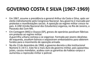 GOVERNO COSTA E SILVA (1967-1969)
• Em 1967, assume a presidência o general Arthur da Costa e Silva, após ser
  eleito ind...