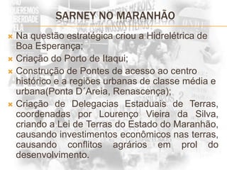 SARNEY NO MARANHÃONa questão estratégica criou a Hidrelétrica de Boa Esperança;Criação do Porto de Itaqui;Construção de Pontes de acesso ao centro histórico e a regiões urbanas de classe média e urbana(Ponta D´Areia, Renascença);Criação de Delegacias Estaduais de Terras, coordenadas por Lourenço Vieira da Silva, criando a Lei de Terras do Estado do Maranhão, causando investimentos econômicos nas terras, causando conflitos agrários em prol do desenvolvimento.