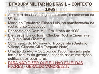 Ditadura militar no brasil – contexto 1968Aumento das insatisfações políticas, crescimento da UNE;Morte do Estudante Edson Luis, na manifestação no restaurante Calabouço;Passeata dos Cem mil –Em Junho de 1968;Efervescência cultural, Glauber Rocha(Cinema) e Augusto Boal (Teatro);Surgimento do Movimento Tropicalista (Caetano Veloso, Gilberto Gil e Torquato Neto)Criação do AI-5 – Outubro de 1968, marcado pela forte ditadura de governo, criando assim restrições políticas aos opositoresPARA NÃO DIZER QUE EU NÃO FALEI DAS FLORES - GERALDO VANDRÉ32.flv