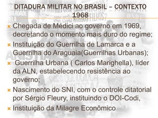 Ditadura militar no brasil – contexto 1968Chegada de Médici ao governo em 1969, decretando o momento mais duro do regime;Instituição do Guerrilha de Lamarca e a Guerrilha do Araguaia(Guerrilhas Urbanas); Guerrilha Urbana ( Carlos Marighella), líder da ALN, estabelecendo resistência ao governo;Nascimento do SNI, com o controle ditatorial por Sérgio Fleury, instituindo o DOI-Codi, Instituição da Milagre Econômico