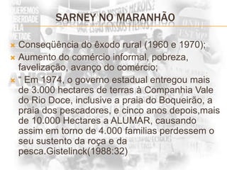 SARNEY NO MARANHÃOConseqüência do êxodo rural (1960 e 1970);Aumento do comércio informal, pobreza, favelização, avanço do comércio;“ Em 1974, o governo estadual entregou mais de 3.000 hectares de terras à Companhia Vale do Rio Doce, inclusive a praia do Boqueirão, a praia dos pescadores, e cinco anos depois,mais de 10.000 Hectares a ALUMAR, causando assim em torno de 4.000 familias perdessem o seu sustento da roça e da pesca.Gistelinck(1988:32)