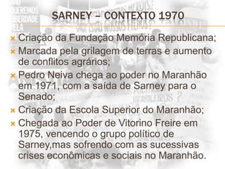 SARNEY – CONTEXTO 1970Criação da Fundação Memória Republicana;Marcada pela grilagem de terras e aumento de conflitos agrários;Pedro Neiva chega ao poder no Maranhão em 1971, com a saída de Sarney para o Senado;Criação da Escola Superior do Maranhão;Chegada ao Poder de Vitorino Freire em 1975, vencendo o grupo político de Sarney,mas sofrendo com as sucessivas crises econômicas e sociais no Maranhão.