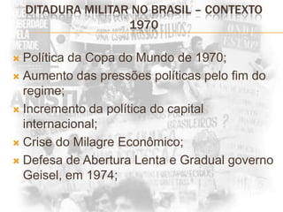 DITADURA MILITAR NO BRASIL – CONTEXTO 1970Política da Copa do Mundo de 1970;Aumento das pressões políticas pelo fim do regime;Incremento da política do capital internacional;Crise do Milagre Econômico;Defesa de Abertura Lenta e Gradual governo Geisel, em 1974;