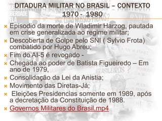 DITADURA MILITAR NO BRASIL – CONTEXTO 1970 -  1980Episodio da morte de Wladimir Harzog, pautada em crise generalizada ao regime militar;Descoberta de Golpe pelo SNI ( Sylvio Frota) combatido por Hugo Abreu;Fim do AI-5 é revogado -  Chegada ao poder de Batista Figueiredo – Em ano de 1979, Consolidação da Lei da Anistia;Movimento das Diretas-Já; Eleições Presidencias somente em 1989, após a decretação da Constituição de 1988.Governos Militares do Brasil.mp4