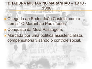 DITADURA MILITAR NO MARANHÃO – 1970 - 1980Chegada ao Poder João Castelo, com o Lema “ O Maranhão Para Todos”Conquista da Meia Passagem;Marcada por uma política assistencialista, compensatória visando o controle social.