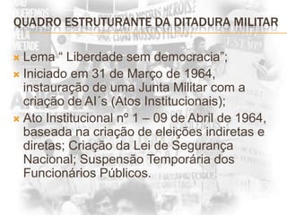 QUADRO ESTRUTURANTE DA DITADURA MILITAR Lema “ Liberdade sem democracia”;Iniciado em 31 de Março de 1964, instauração de uma Junta Militar com a criação de AI´s (Atos Institucionais);Ato Institucional nº 1 – 09 de Abril de 1964, baseada na criação de eleições indiretas e diretas; Criação da Lei de Segurança Nacional; Suspensão Temporária dos Funcionários Públicos.