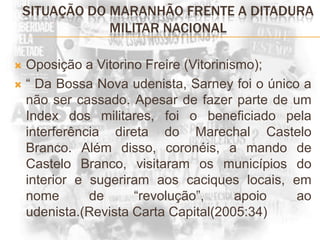 SITUAÇÃO DO MARANHÃO FRENTE A DITADURA MILITAR NACIONALOposição a Vitorino Freire (Vitorinismo);“ Da Bossa Nova udenista, Sarney foi o único a não ser cassado. Apesar de fazer parte de um Index dos militares, foi o beneficiado pela interferência direta do Marechal Castelo Branco. Além disso, coronéis, a mando de Castelo Branco, visitaram os municípios do interior e sugeriram aos caciques locais, em nome de “revolução”, apoio ao udenista.(Revista Carta Capital(2005:34)