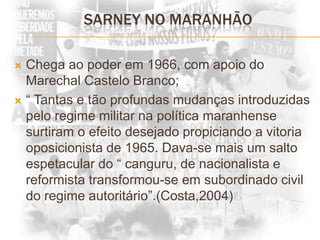 SARNEY NO MARANHÃOChega ao poder em 1966, com apoio do Marechal Castelo Branco;“ Tantas e tão profundas mudanças introduzidas pelo regime militar na política maranhense surtiram o efeito desejado propiciando a vitoria oposicionista de 1965. Dava-se mais um salto espetacular do “ canguru, de nacionalista e reformista transformou-se em subordinado civil do regime autoritário”.(Costa,2004)