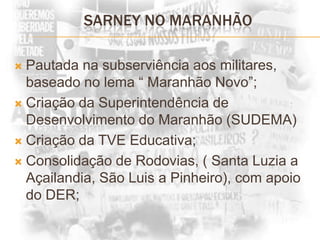 SARNEY NO MARANHÃOPautada na subserviência aos militares, baseado no lema “ Maranhão Novo”;Criação da Superintendência de Desenvolvimento do Maranhão (SUDEMA)Criação da TVE Educativa;Consolidação de Rodovias, ( Santa Luzia a Açailandia, São Luis a Pinheiro), com apoio do DER;