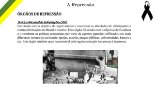 A Repressão
ÓRGÃOS DE REPRESSÃO
Serviço Nacional de Informações (SNI)
Foi criado com o objetivo de supervisionar e coorden...