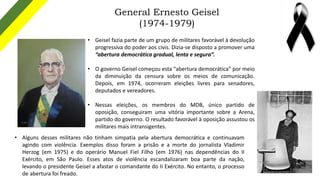 General Ernesto Geisel
(1974-1979)
• Geisel fazia parte de um grupo de militares favorável à devolução
progressiva do pode...