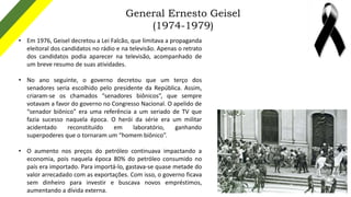 General Ernesto Geisel
(1974-1979)
• Em 1976, Geisel decretou a Lei Falcão, que limitava a propaganda
eleitoral dos candid...