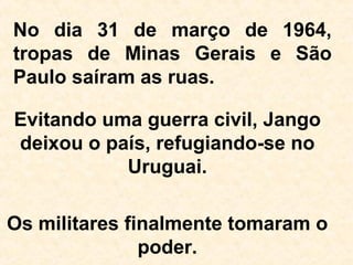 No dia 31 de março de 1964,
tropas de Minas Gerais e São
Paulo saíram as ruas.
Evitando uma guerra civil, Jango
deixou o país, refugiando-se no
Uruguai.
Os militares finalmente tomaram o
poder.
 