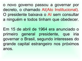 o novo governo passou a governar por
decreto, o chamado AI(Ato Institucional).
O presidente baixava o AI sem consultar
a ninguém e todos tinham que obedecer.
Em 15 de abril de 1964 era anunciado o
primeiro general presidente, que iria
governar o Brasil, segundo interesses do
grande capital estrangeiro nos próximos
anos.
 