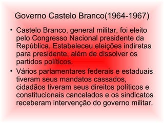 Governo Castelo Branco(1964-1967)
• Castelo Branco, general militar, foi eleito
pelo Congresso Nacional presidente da
República. Estabeleceu eleições indiretas
para presidente, além de dissolver os
partidos políticos.
• Vários parlamentares federais e estaduais
tiveram seus mandatos cassados,
cidadãos tiveram seus direitos políticos e
constitucionais cancelados e os sindicatos
receberam intervenção do governo militar.
 