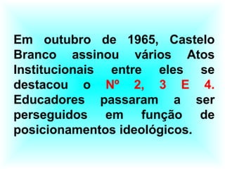 Em outubro de 1965, Castelo
Branco assinou vários Atos
Institucionais entre eles se
destacou o Nº 2, 3 E 4.
Educadores passaram a ser
perseguidos em função de
posicionamentos ideológicos.
 