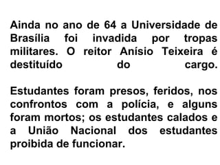 Ainda no ano de 64 a Universidade de
Brasília foi invadida por tropas
militares. O reitor Anísio Teixeira é
destituído do cargo.
Estudantes foram presos, feridos, nos
confrontos com a polícia, e alguns
foram mortos; os estudantes calados e
a União Nacional dos estudantes
proibida de funcionar.
 