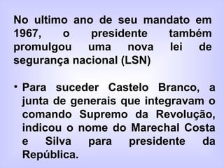 No ultimo ano de seu mandato em
1967, o presidente também
promulgou uma nova lei de
segurança nacional (LSN)
• Para suceder Castelo Branco, a
junta de generais que integravam o
comando Supremo da Revolução,
indicou o nome do Marechal Costa
e Silva para presidente da
República.
 