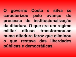 O governo Costa e silva se
caracterizou pelo avanço do
processo de institucionalização
da ditadura. O que era um regime
militar difuso transformou-se
numa ditadura feroz que eliminou
o que restava das liberdades
públicas e democráticas.
 