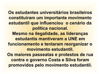 Os estudantes universitários brasileiros
constituíram um importante movimento
estudantil que influenciou o cenário da
política nacional.
Mesmo na ilegalidade, as lideranças
estudantis mantiveram a UNE em
funcionamento e tentaram reorganizar o
movimento estudantil.
Os maiores passeatas e protestos de rua
contra o governo Costa e Silva foram
promovidos pelo movimento estudantil.
 