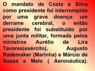 O mandato de Costa e Silva
como presidente foi interrompido
por uma grave doença: um
derrame cerebral, o então
presidente foi substituído por
uma junta militar, formada pelos
ministros Aurélio de Lira
Tavares(exército), Augusto
Rademaker (Marinha) e Márcio de
Souza e Melo ( Aeronáutica).
 