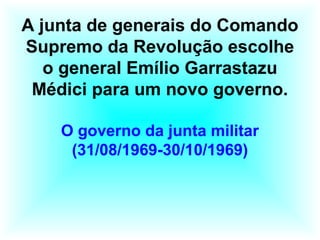 A junta de generais do Comando
Supremo da Revolução escolhe
o general Emílio Garrastazu
Médici para um novo governo.
O governo da junta militar
(31/08/1969-30/10/1969)
 